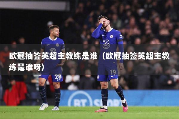 欧冠抽签英超主教练是谁（欧冠抽签英超主教练是谁呀）