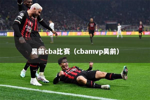 吴前cba比赛（cbamvp吴前）