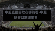 中超直播回放在哪能看-中超联赛回放哪里看