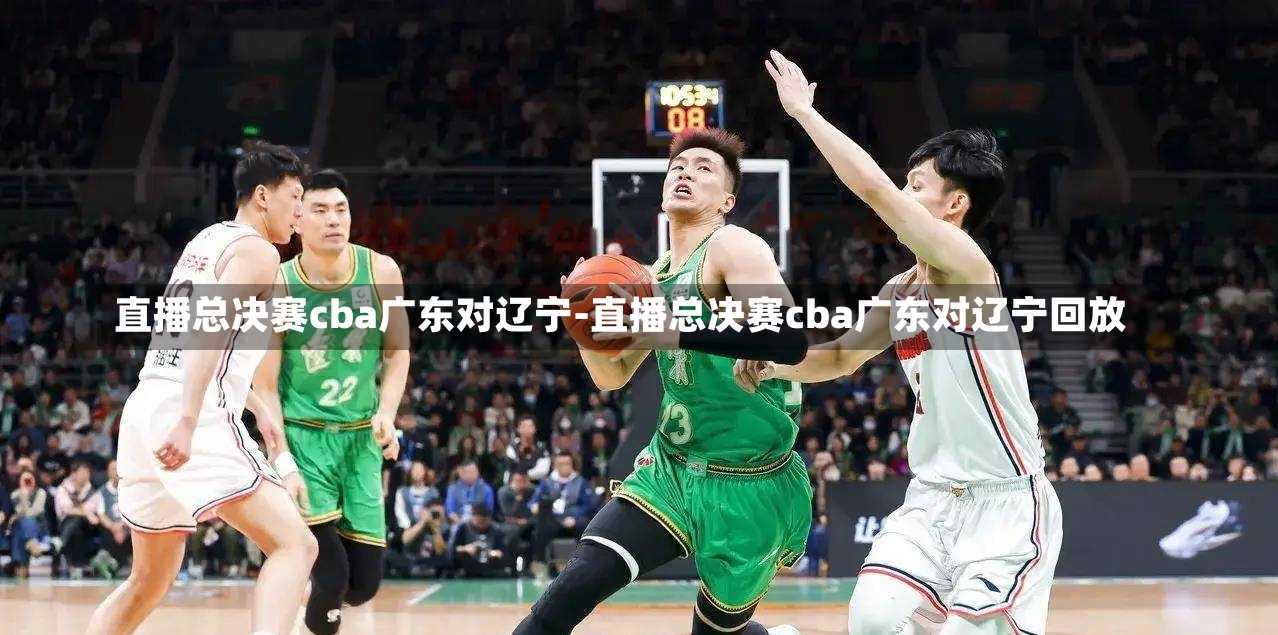 直播总决赛cba广东对辽宁-直播总决赛cba广东对辽宁回放