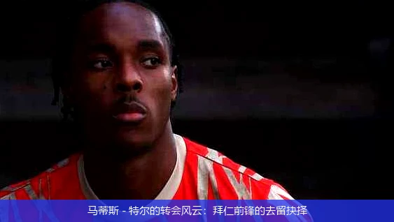 马蒂斯 - 特尔的转会风云：拜仁前锋的去留抉择