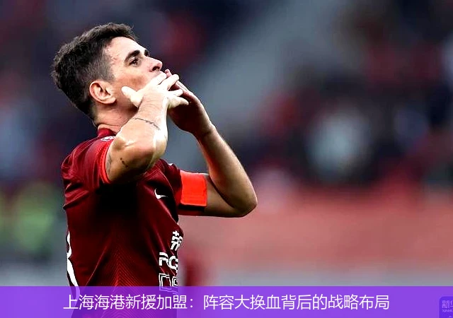 上海海港新援加盟:阵容大换血背后的战略布局