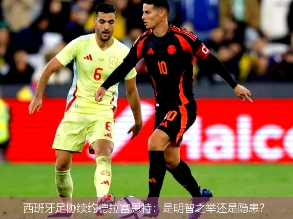 西班牙足协续约德拉富恩特：是明智之举还是隐患？